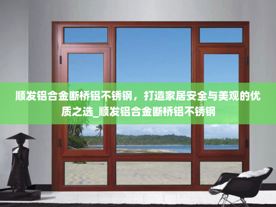 顺发铝合金断桥铝不锈钢，打造家居安全与美观的优质之选_顺发铝合金断桥铝不锈钢