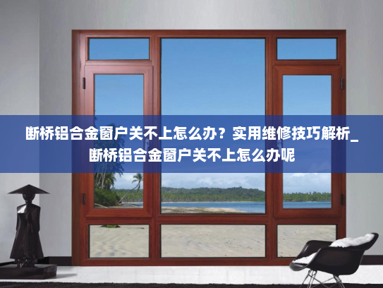 断桥铝合金窗户关不上怎么办？实用维修技巧解析_断桥铝合金窗户关不上怎么办呢
